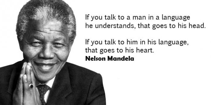 If you talk to a man in a language he understands, that goes to his head. 
If you talk to him in his language that goes to his heart. 
Nelson Mandela

如果你跟一個人講話的時候，用他能了解的語言，那你說的話就會到他的腦袋裡。 
但你用他的母語，那麼你說的話，就會到他的心坎裡  
納爾遜‧曼德拉 (前南非總統)